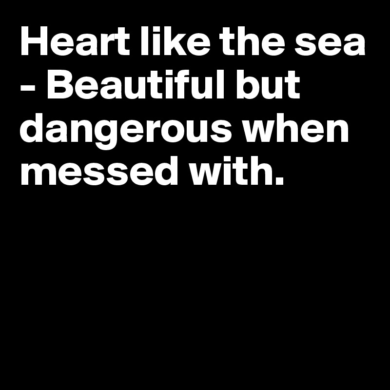 Heart like the sea - Beautiful but dangerous when messed with.




