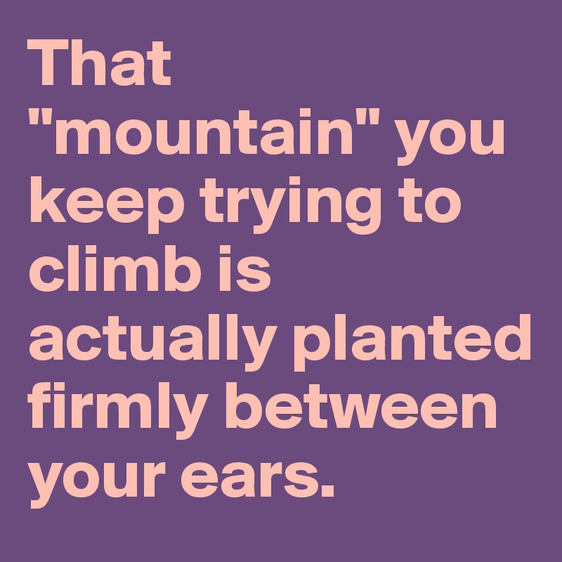That "mountain" you keep trying to climb is actually planted firmly between your ears.