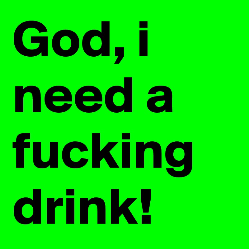 God, i need a fucking drink!