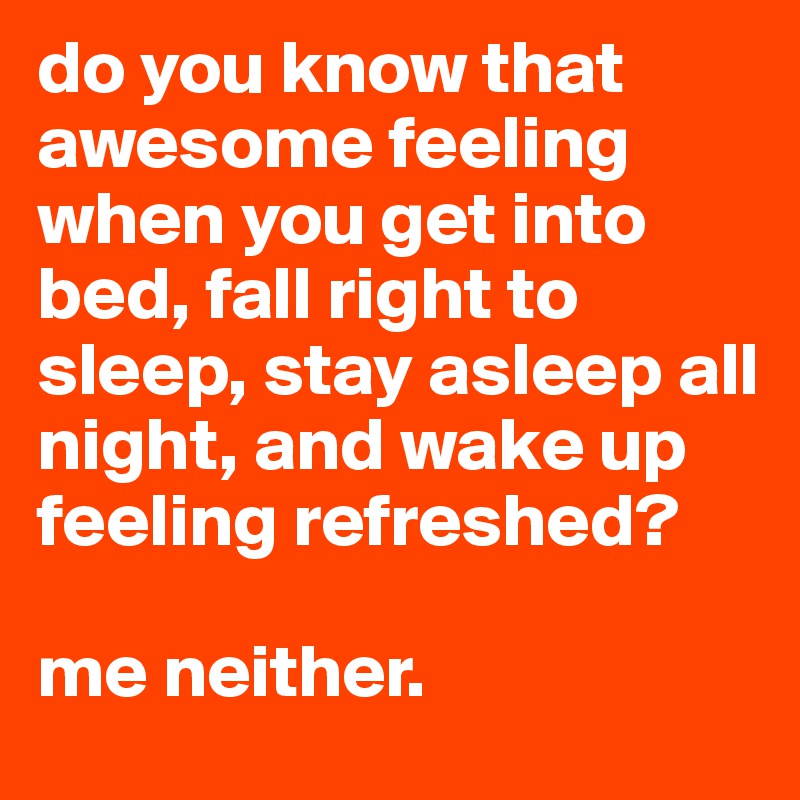 do you know that awesome feeling when you get into bed, fall right to sleep, stay asleep all night, and wake up feeling refreshed?

me neither. 