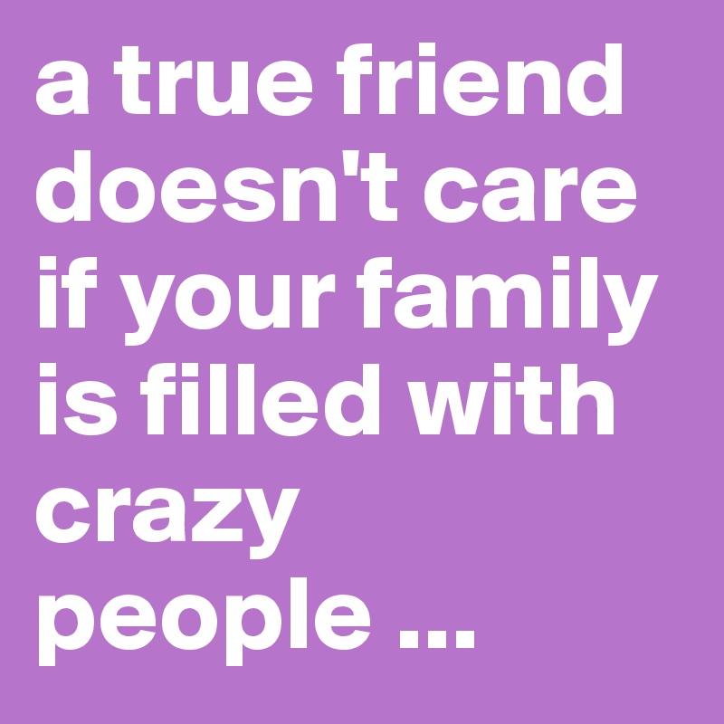 a true friend doesn't care if your family is filled with crazy people ...
