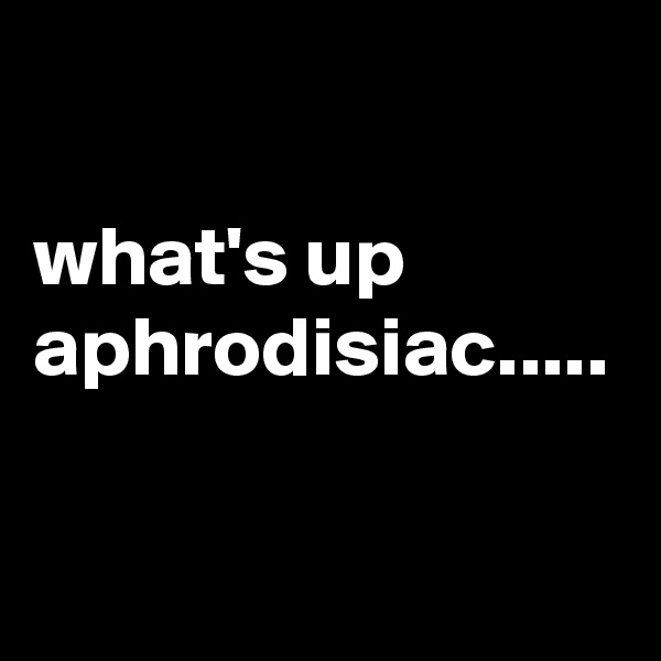 

what's up aphrodisiac.....