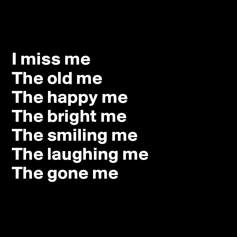 

I miss me
The old me
The happy me
The bright me
The smiling me
The laughing me
The gone me

