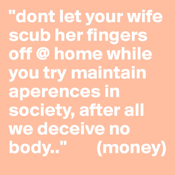 "dont let your wife scub her fingers off @ home while you try maintain aperences in society, after all we deceive no body.."        (money) 