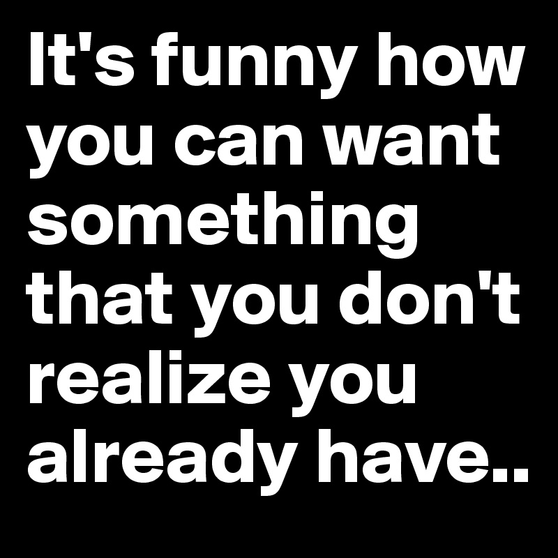 It's funny how you can want something that you don't realize you already have..