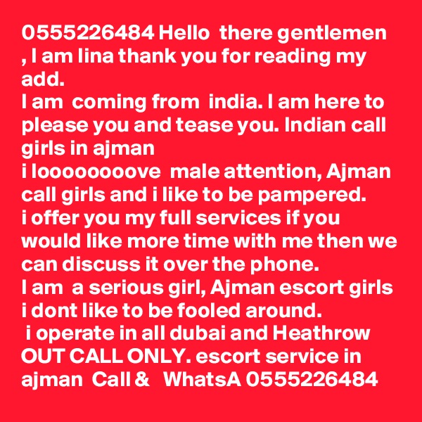 0555226484 Hello  there gentlemen , I am lina thank you for reading my add. 
I am  coming from  india. I am here to please you and tease you. Indian call girls in ajman  
i loooooooove  male attention, Ajman call girls and i like to be pampered. 
i offer you my full services if you would like more time with me then we can discuss it over the phone.
I am  a serious girl, Ajman escort girls i dont like to be fooled around.
 i operate in all dubai and Heathrow OUT CALL ONLY. escort service in ajman  Call &   WhatsA 0555226484