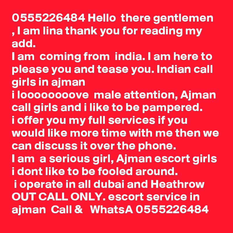 0555226484 Hello  there gentlemen , I am lina thank you for reading my add. 
I am  coming from  india. I am here to please you and tease you. Indian call girls in ajman  
i loooooooove  male attention, Ajman call girls and i like to be pampered. 
i offer you my full services if you would like more time with me then we can discuss it over the phone.
I am  a serious girl, Ajman escort girls i dont like to be fooled around.
 i operate in all dubai and Heathrow OUT CALL ONLY. escort service in ajman  Call &   WhatsA 0555226484
