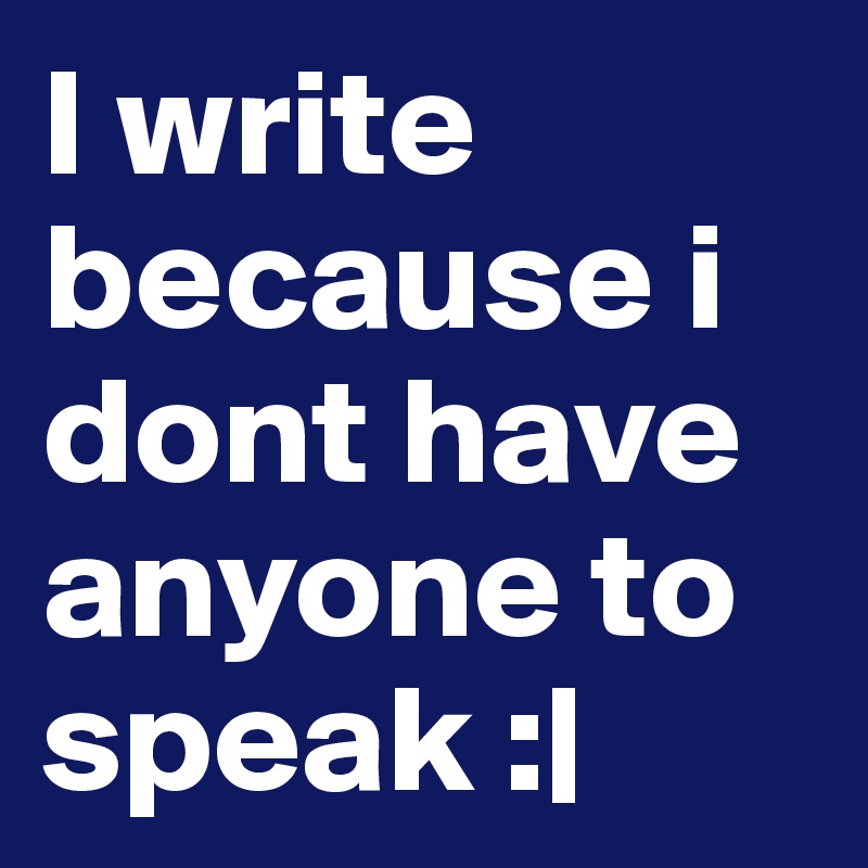 I write because i dont have anyone to speak :|