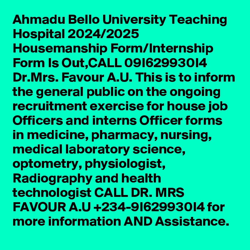 Ahmadu Bello University Teaching Hospital 2024/2025 Housemanship Form/Internship Form Is Out,CALL 09I629930I4 Dr.Mrs. Favour A.U. This is to inform the general public on the ongoing recruitment exercise for house job Officers and interns Officer forms in medicine, pharmacy, nursing, medical laboratory science, optometry, physiologist, Radiography and health technologist CALL DR. MRS FAVOUR A.U +234-9I629930I4 for more information AND Assistance.