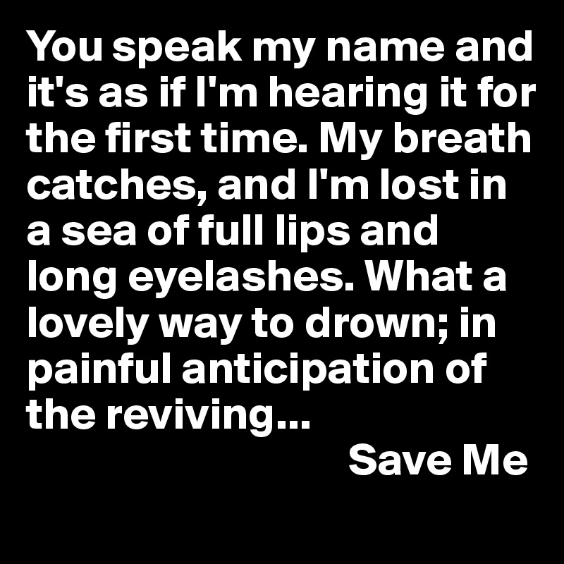 You speak my name and it's as if I'm hearing it for the first time. My breath catches, and I'm lost in a sea of full lips and long eyelashes. What a lovely way to drown; in painful anticipation of the reviving...
                                   Save Me