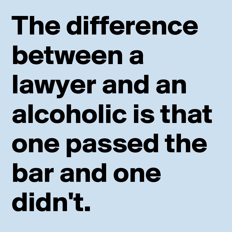 The difference between a lawyer and an alcoholic is that one passed the bar and one didn't.