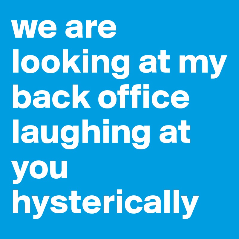 we are looking at my back office laughing at you hysterically