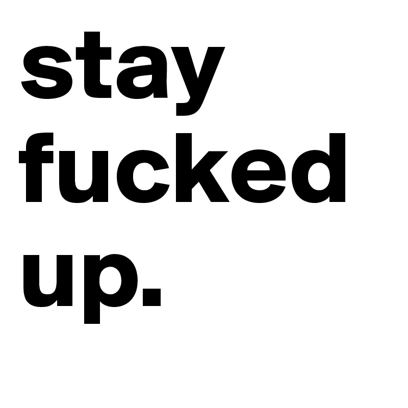 stay fucked up.