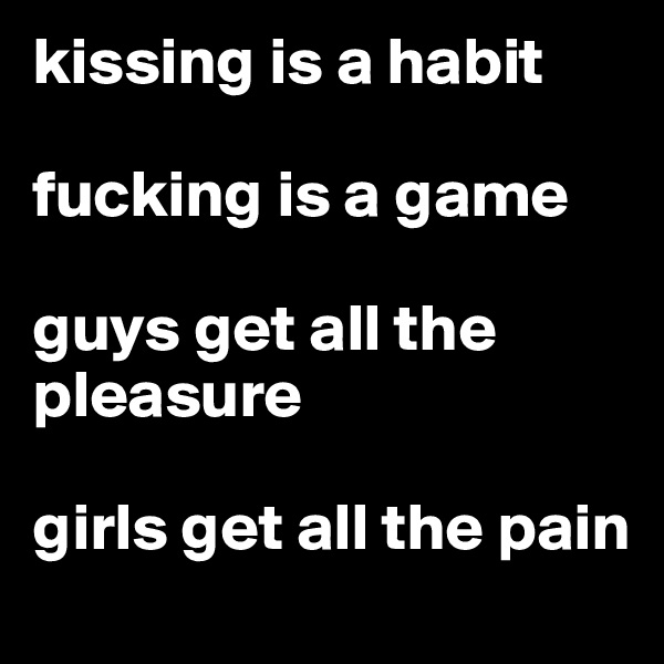 kissing is a habit

fucking is a game

guys get all the pleasure

girls get all the pain
