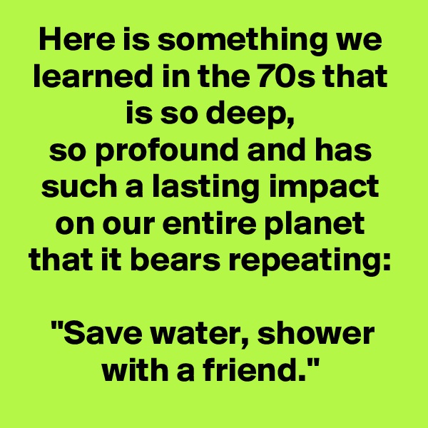 Here is something we learned in the 70s that is so deep,
so profound and has such a lasting impact on our entire planet that it bears repeating:

"Save water, shower with a friend."