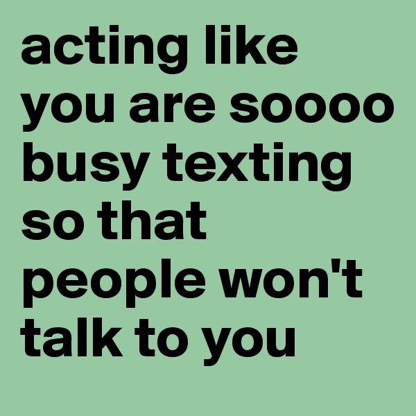 acting like you are soooo busy texting so that people won't talk to you 