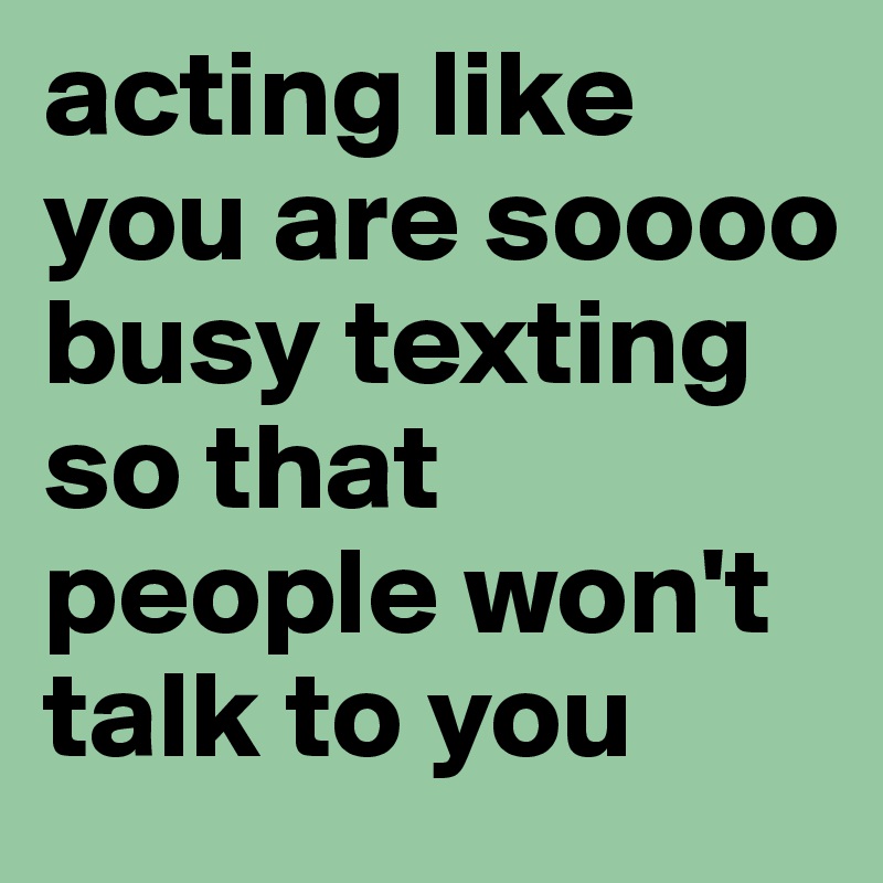 acting like you are soooo busy texting so that people won't talk to you 