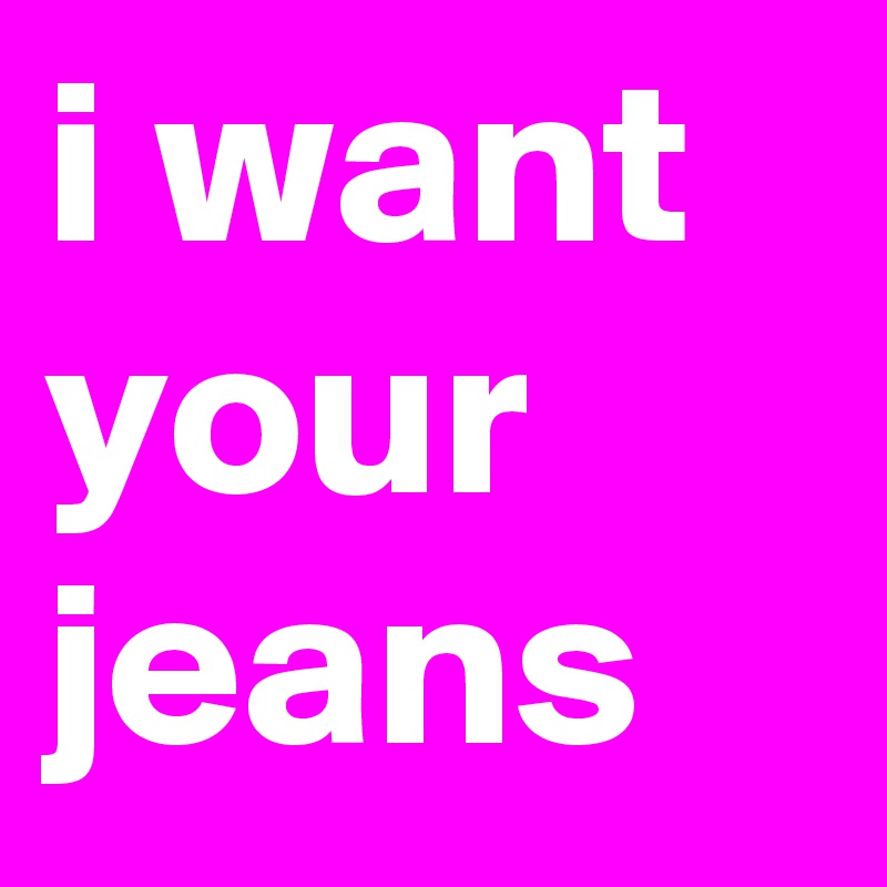 i want your jeans 