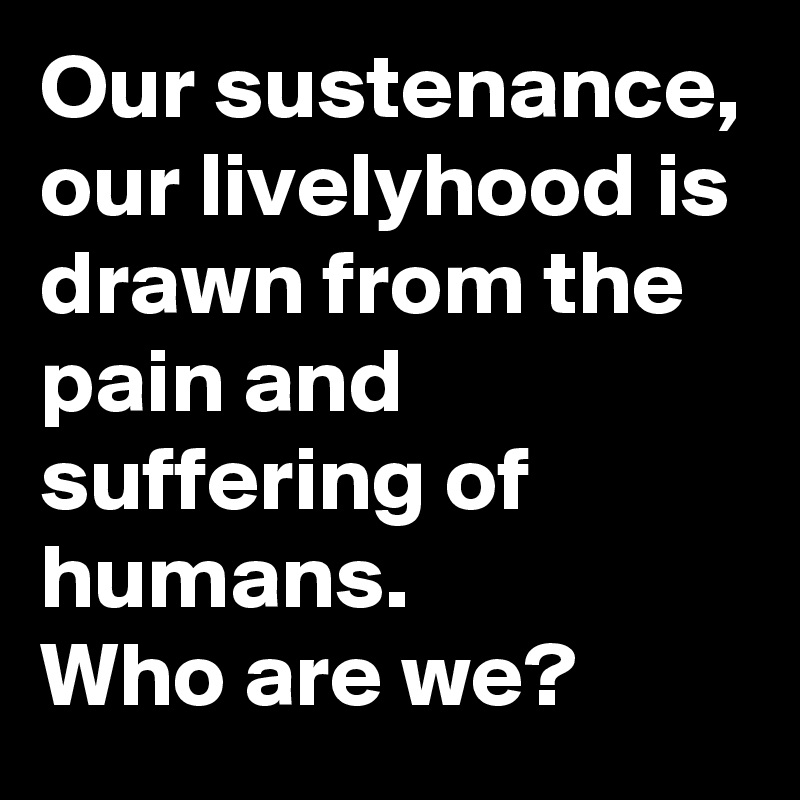 Our sustenance, our livelyhood is drawn from the pain and suffering of humans.
Who are we?