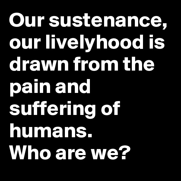 Our sustenance, our livelyhood is drawn from the pain and suffering of humans.
Who are we?