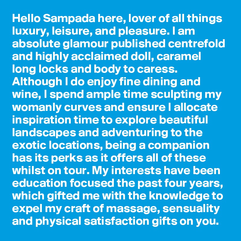 Hello Sampada here, lover of all things luxury, leisure, and pleasure. I am absolute glamour published centrefold and highly acclaimed doll, caramel long locks and body to caress. Although I do enjoy fine dining and wine, I spend ample time sculpting my womanly curves and ensure I allocate inspiration time to explore beautiful landscapes and adventuring to the exotic locations, being a companion has its perks as it offers all of these whilst on tour. My interests have been education focused the past four years, which gifted me with the knowledge to expel my craft of massage, sensuality and physical satisfaction gifts on you.