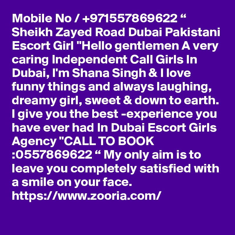 Mobile No / +971557869622 “ Sheikh Zayed Road Dubai Pakistani Escort Girl "Hello gentlemen A very caring Independent Call Girls In Dubai, I'm Shana Singh & I love funny things and always laughing, dreamy girl, sweet & down to earth. l give you the best -experience you have ever had In Dubai Escort Girls Agency "CALL TO BOOK :0557869622 “ My only aim is to leave you completely satisfied with a smile on your face. https://www.zooria.com/