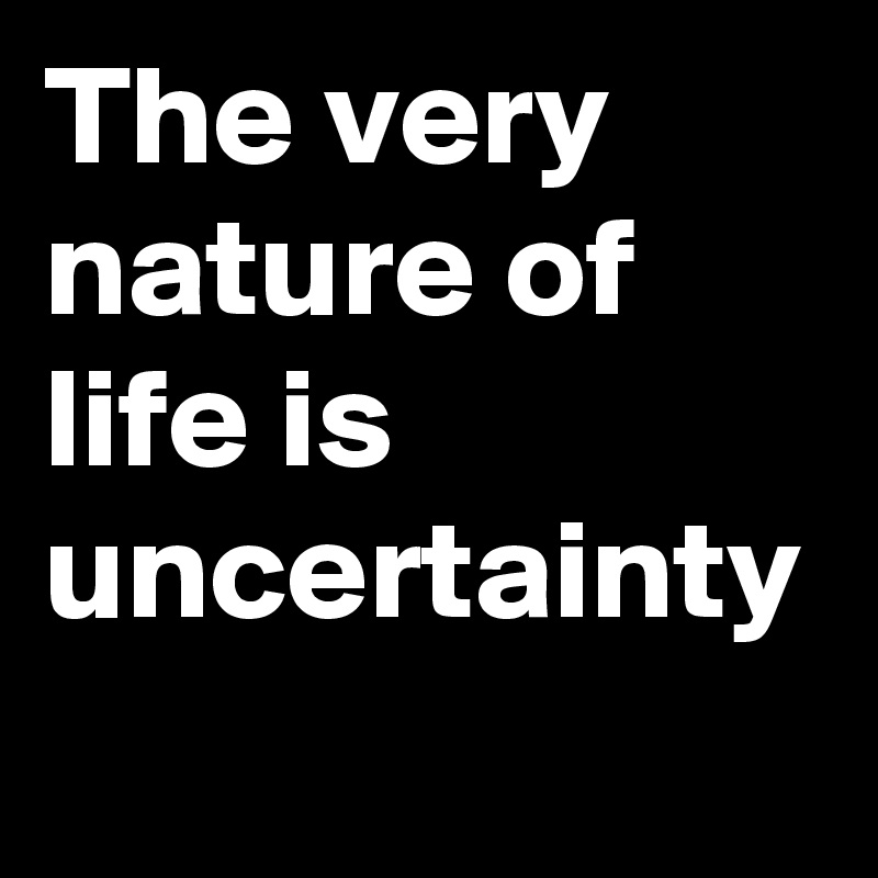 The very nature of life is uncertainty