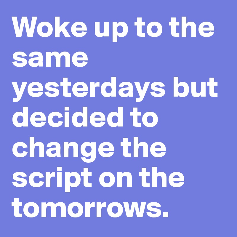 Woke up to the same yesterdays but decided to change the script on the tomorrows. 