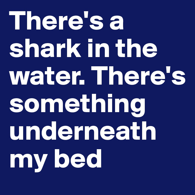 There's a shark in the water. There's something underneath my bed
