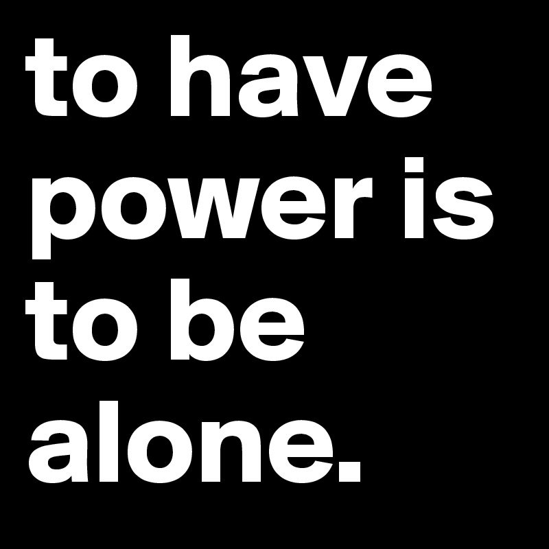 to have power is to be alone. 