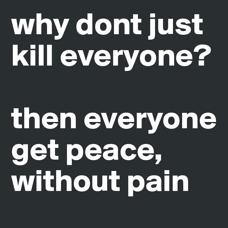why dont just kill everyone?

then everyone get peace, without pain