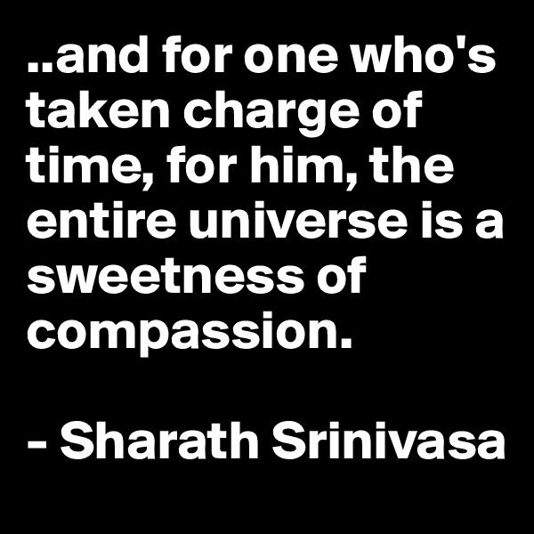 ..and for one who's taken charge of time, for him, the entire universe is a sweetness of compassion. 

- Sharath Srinivasa