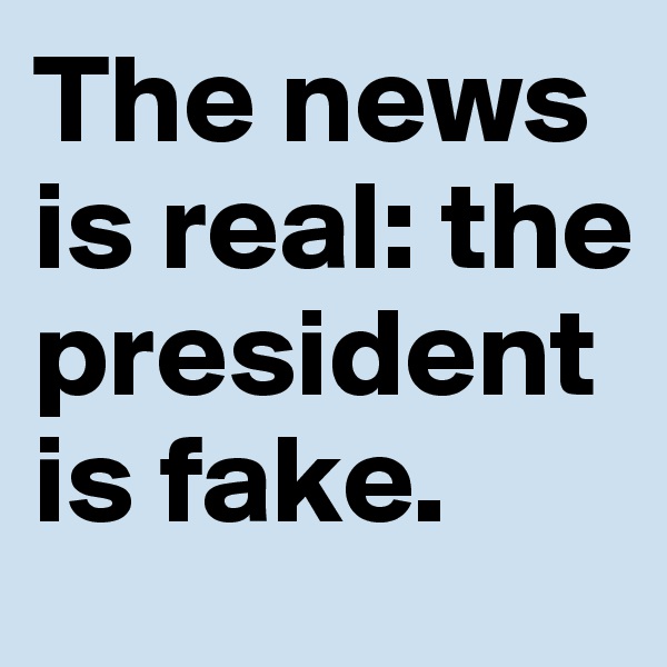 The news 
is real: the president 
is fake. 