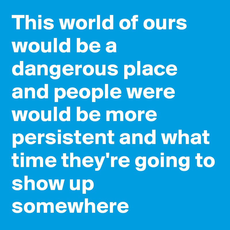 This world of ours would be a dangerous place and people were would be more persistent and what time they're going to show up somewhere