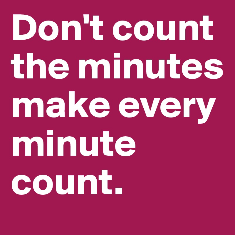 Don't count the minutes make every minute count.