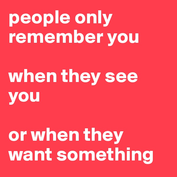 people only remember you 

when they see you

or when they want something