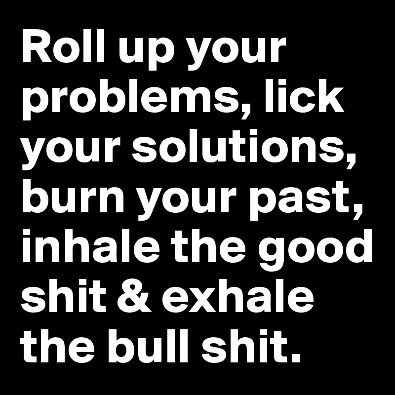 Roll up your problems, lick your solutions, burn your past, inhale the good shit & exhale the bull shit.