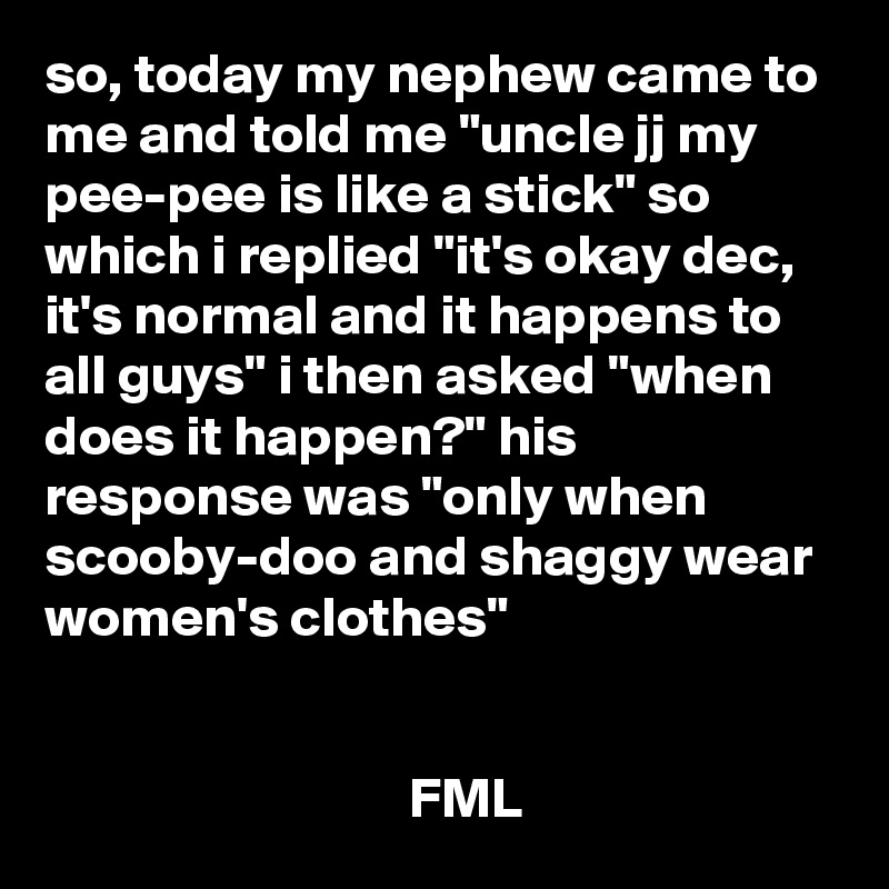 so, today my nephew came to me and told me "uncle jj my pee-pee is like a stick" so which i replied "it's okay dec, it's normal and it happens to all guys" i then asked "when does it happen?" his response was "only when scooby-doo and shaggy wear women's clothes"


                                FML