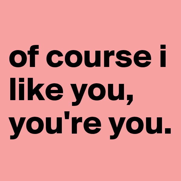 
of course i like you, you're you.