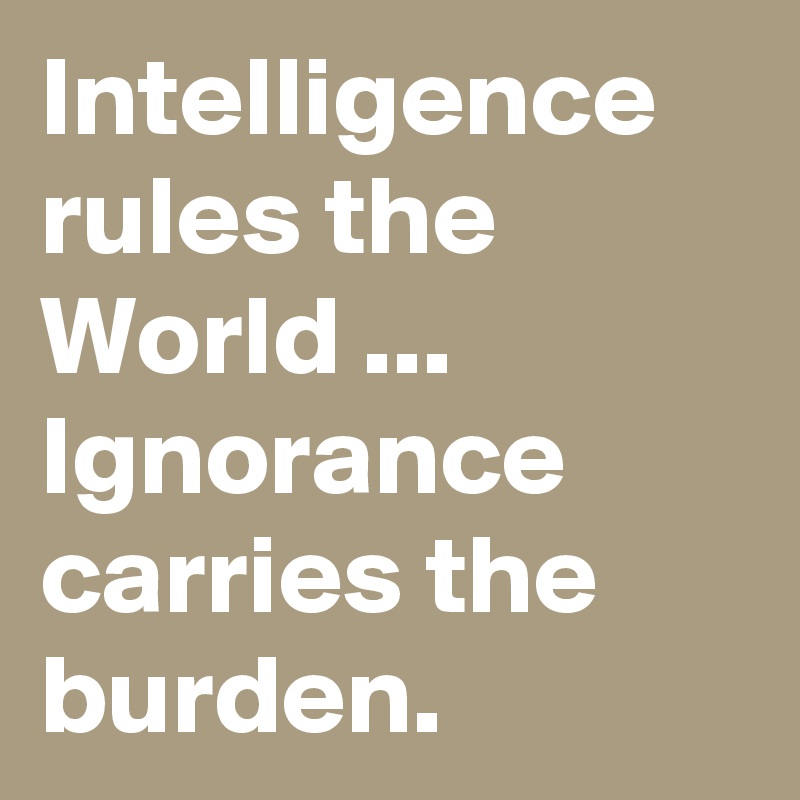 Intelligence rules the World ... 
Ignorance carries the burden.