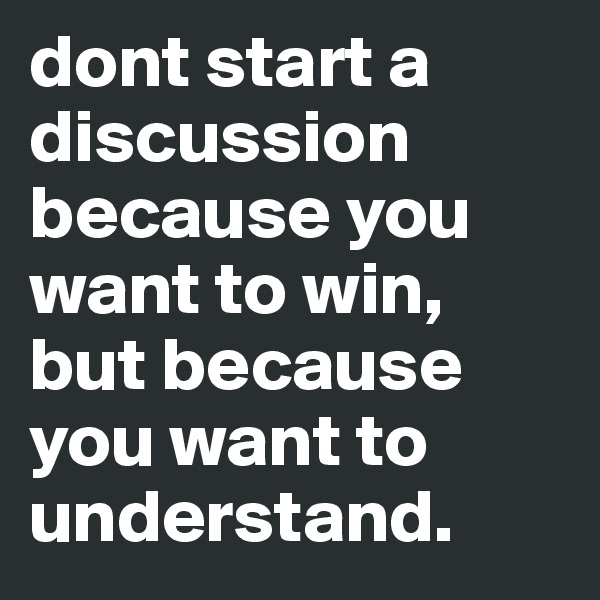 dont start a discussion because you want to win, but because you want to understand. 