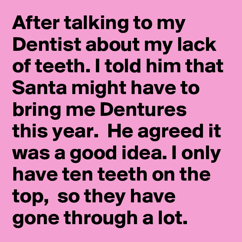 After talking to my Dentist about my lack of teeth. I told him that Santa might have to bring me Dentures this year.  He agreed it was a good idea. I only have ten teeth on the top,  so they have gone through a lot. 