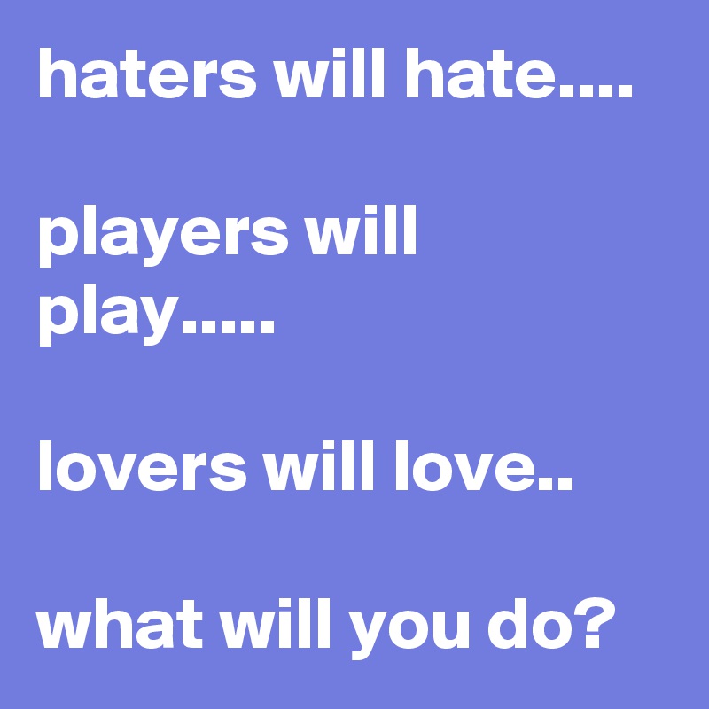 haters will hate....

players will play.....

lovers will love..

what will you do?