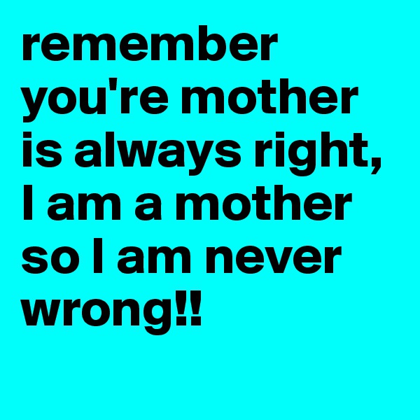 remember you're mother is always right, I am a mother so I am never wrong!!
