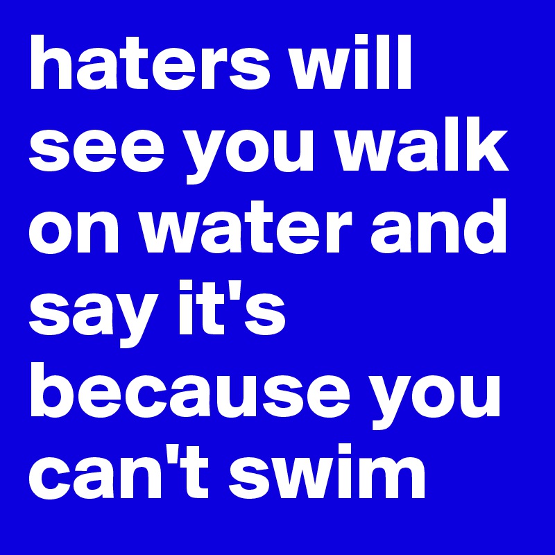 haters will see you walk on water and say it's because you can't swim