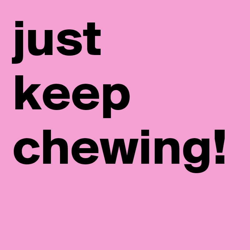 just keep chewing! 