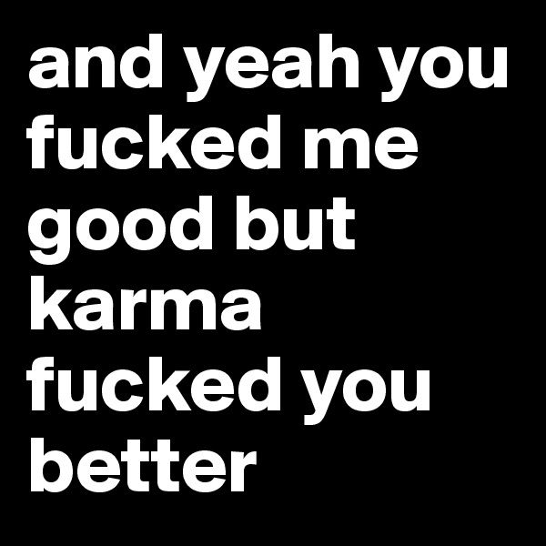 and yeah you fucked me good but karma fucked you better 