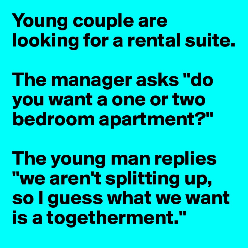 Young couple are looking for a rental suite.

The manager asks "do you want a one or two bedroom apartment?"

The young man replies "we aren't splitting up, so I guess what we want is a togetherment."