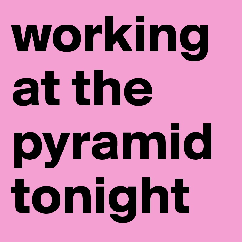 working at the pyramid tonight 