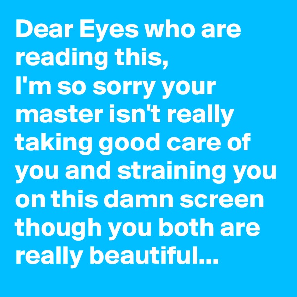 Dear Eyes who are reading this,
I'm so sorry your master isn't really taking good care of you and straining you on this damn screen though you both are really beautiful...
